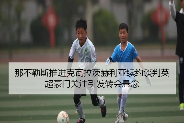 那不勒斯推进克瓦拉茨赫利亚续约谈判英超豪门关注引发转会悬念