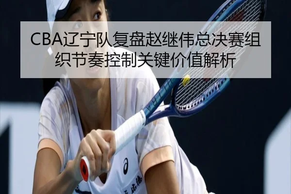 CBA辽宁队复盘赵继伟总决赛组织节奏控制关键价值解析