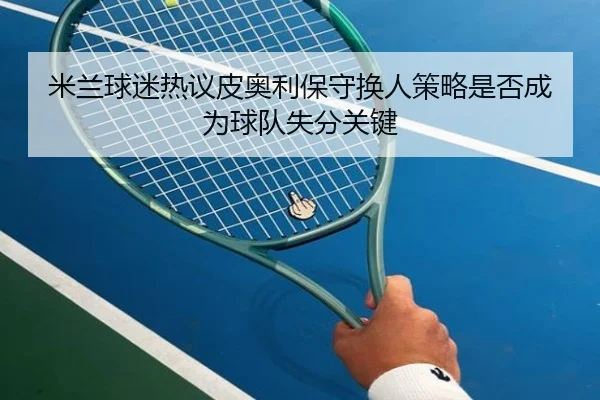 米兰球迷热议皮奥利保守换人策略是否成为球队失分关键