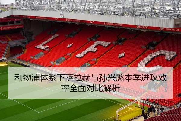 利物浦体系下萨拉赫与孙兴慜本季进攻效率全面对比解析