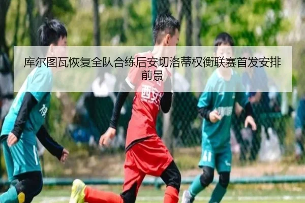 库尔图瓦恢复全队合练后安切洛蒂权衡联赛首发安排前景