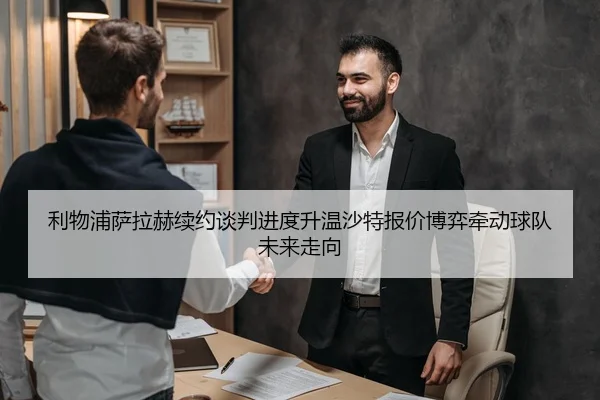 利物浦萨拉赫续约谈判进度升温沙特报价博弈牵动球队未来走向