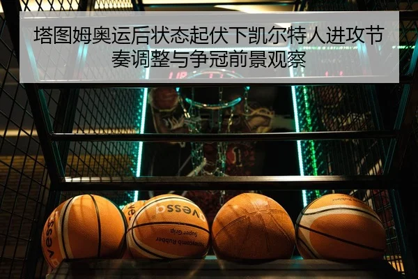 塔图姆奥运后状态起伏下凯尔特人进攻节奏调整与争冠前景观察